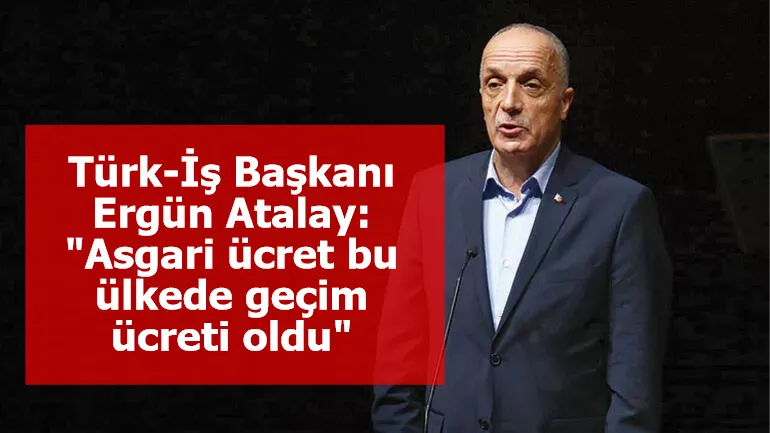 Türk-İş Başkanı Ergün Atalay: "Asgari ücret bu ülkede geçim ücreti oldu"
